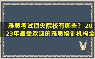 雅思考试顶尖院校有哪些？ 2023年最受欢迎的雅思培训机构全面解析！